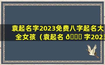 袁起名字2023免费八字起名大全女孩（袁起名 🐎 字2023免费八字起名大全女孩子 🌳 ）